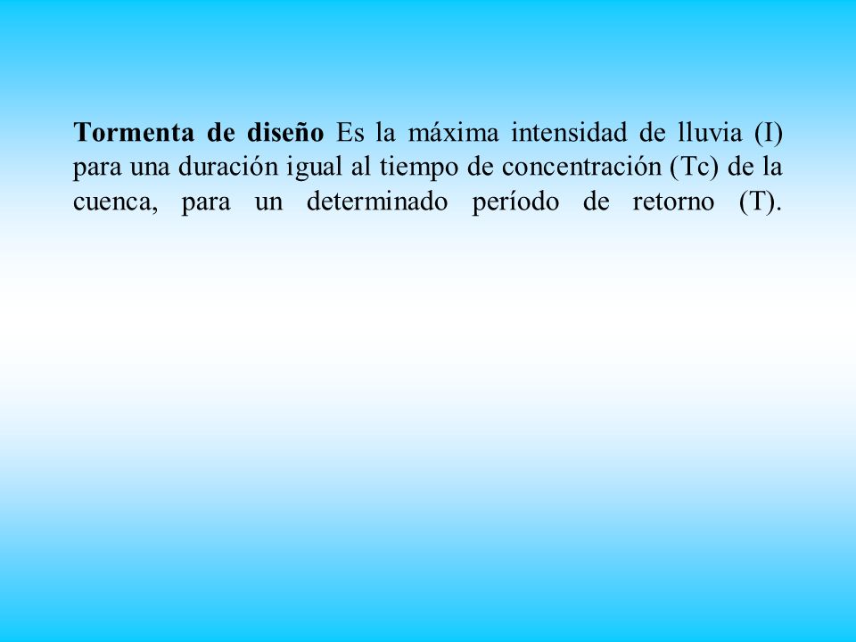 Tormenta de diseño Es la máxima intensidad de lluvia (I) para una duración igual al tiempo de concentración (Tc) de la cuenca, para un determinado período de retorno (T).