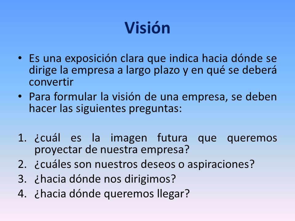 Visión Es una exposición clara que indica hacia dónde se dirige la empresa a largo plazo y en qué se deberá convertir.