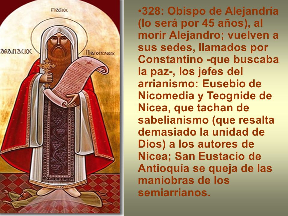 328: Obispo de Alejandría (lo será por 45 años), al morir Alejandro; vuelven a sus sedes, llamados por Constantino -que buscaba la paz-, los jefes del arrianismo: Eusebio de Nicomedia y Teognide de Nicea, que tachan de sabelianismo (que resalta demasiado la unidad de Dios) a los autores de Nicea; San Eustacio de Antioquía se queja de las maniobras de los semiarrianos.