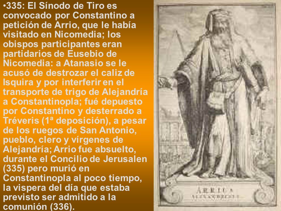 335: El Sínodo de Tiro es convocado por Constantino a petición de Arrio, que le había visitado en Nicomedia; los obispos participantes eran partidarios de Eusebio de Nicomedia: a Atanasio se le acusó de destrozar el caliz de Isquira y por interferir en el transporte de trigo de Alejandría a Constantinopla; fué depuesto por Constantino y desterrado a Tréveris (1ª deposición), a pesar de los ruegos de San Antonio, pueblo, clero y vírgenes de Alejandría; Arrio fue absuelto, durante el Concilio de Jerusalen (335) pero murió en Constantinopla al poco tiempo, la vispera del día que estaba previsto ser admitido a la comunión (336).