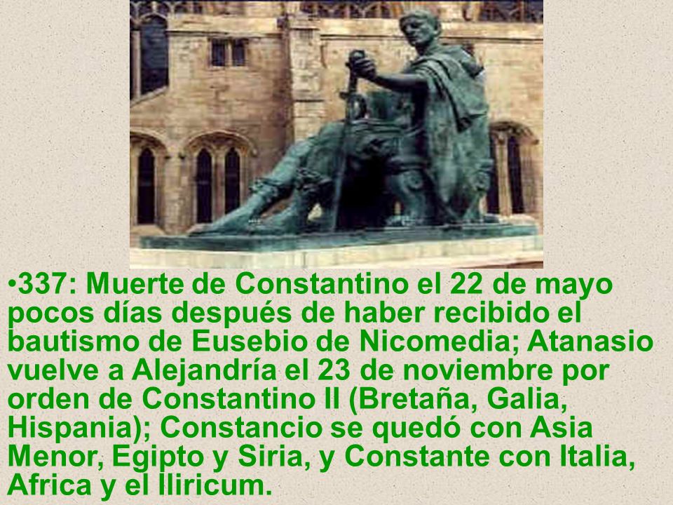 337: Muerte de Constantino el 22 de mayo pocos días después de haber recibido el bautismo de Eusebio de Nicomedia; Atanasio vuelve a Alejandría el 23 de noviembre por orden de Constantino II (Bretaña, Galia, Hispania); Constancio se quedó con Asia Menor, Egipto y Siria, y Constante con Italia, Africa y el Iliricum.