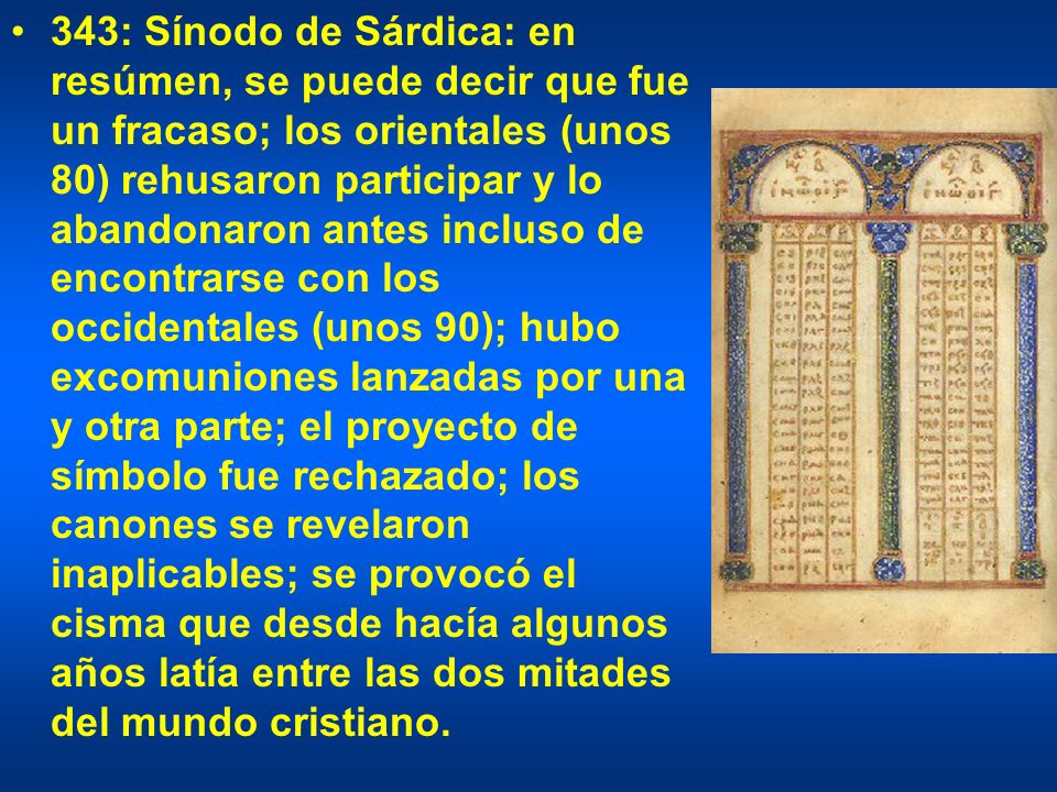 343: Sínodo de Sárdica: en resúmen, se puede decir que fue un fracaso; los orientales (unos 80) rehusaron participar y lo abandonaron antes incluso de encontrarse con los occidentales (unos 90); hubo excomuniones lanzadas por una y otra parte; el proyecto de símbolo fue rechazado; los canones se revelaron inaplicables; se provocó el cisma que desde hacía algunos años latía entre las dos mitades del mundo cristiano.