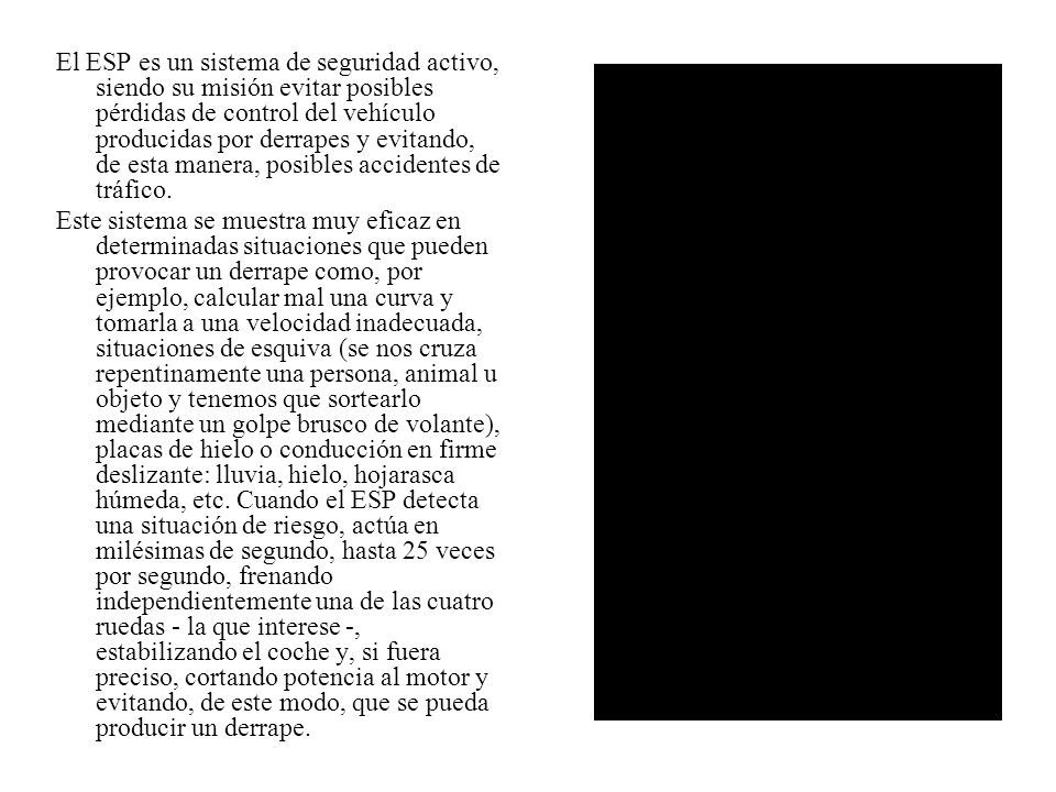 El ESP es un sistema de seguridad activo, siendo su misión evitar posibles pérdidas de control del vehículo producidas por derrapes y evitando, de esta manera, posibles accidentes de tráfico.