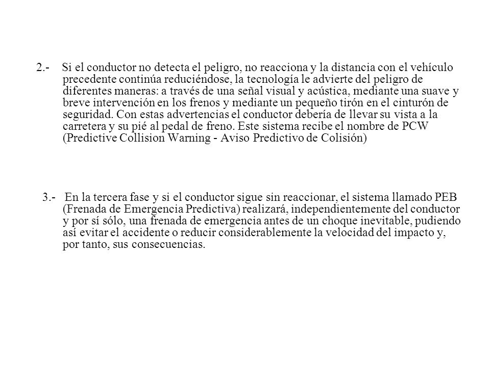 2.- Si el conductor no detecta el peligro, no reacciona y la distancia con el vehículo precedente continúa reduciéndose, la tecnología le advierte del peligro de diferentes maneras: a través de una señal visual y acústica, mediante una suave y breve intervención en los frenos y mediante un pequeño tirón en el cinturón de seguridad. Con estas advertencias el conductor debería de llevar su vista a la carretera y su pié al pedal de freno. Este sistema recibe el nombre de PCW (Predictive Collision Warning - Aviso Predictivo de Colisión)