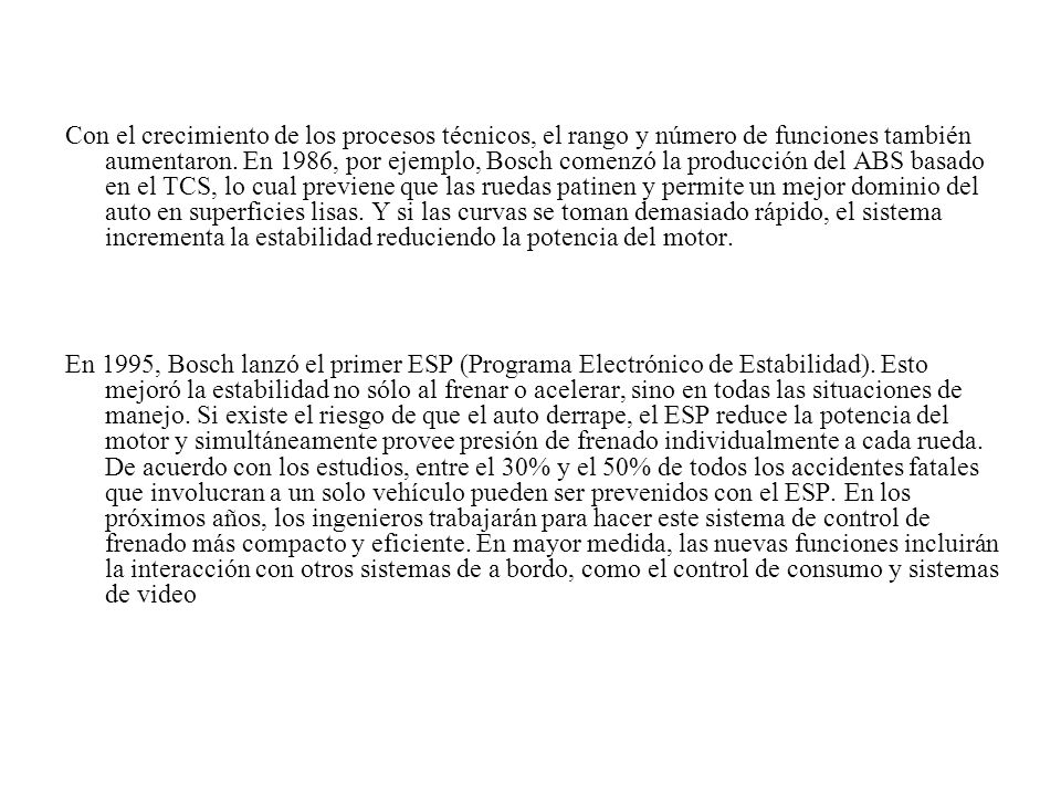Con el crecimiento de los procesos técnicos, el rango y número de funciones también aumentaron. En 1986, por ejemplo, Bosch comenzó la producción del ABS basado en el TCS, lo cual previene que las ruedas patinen y permite un mejor dominio del auto en superficies lisas. Y si las curvas se toman demasiado rápido, el sistema incrementa la estabilidad reduciendo la potencia del motor.