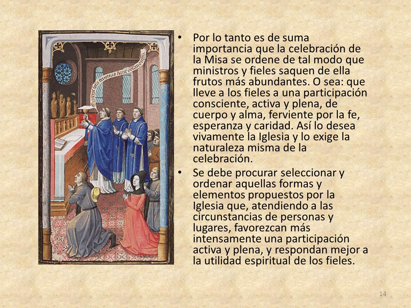 Por lo tanto es de suma importancia que la celebración de la Misa se ordene de tal modo que ministros y fieles saquen de ella frutos más abundantes. O sea: que lleve a los fieles a una participación consciente, activa y plena, de cuerpo y alma, ferviente por la fe, esperanza y caridad. Así lo desea vivamente la Iglesia y lo exige la naturaleza misma de la celebración.