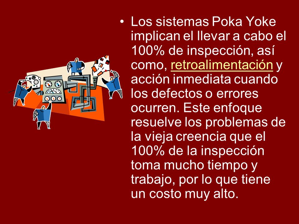 Los sistemas Poka Yoke implican el llevar a cabo el 100% de inspección, así como, retroalimentación y acción inmediata cuando los defectos o errores ocurren.