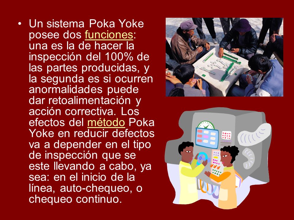 Un sistema Poka Yoke posee dos funciones: una es la de hacer la inspección del 100% de las partes producidas, y la segunda es si ocurren anormalidades puede dar retoalimentación y acción correctiva.