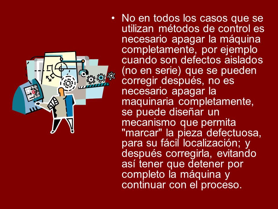 No en todos los casos que se utilizan métodos de control es necesario apagar la máquina completamente, por ejemplo cuando son defectos aislados (no en serie) que se pueden corregir después, no es necesario apagar la maquinaria completamente, se puede diseñar un mecanismo que permita marcar la pieza defectuosa, para su fácil localización; y después corregirla, evitando así tener que detener por completo la máquina y continuar con el proceso.