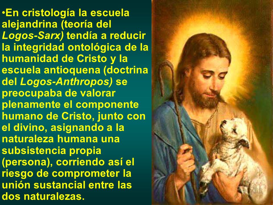 En cristología la escuela alejandrina (teoría del Logos-Sarx) tendía a reducir la integridad ontológica de la humanidad de Cristo y la escuela antioquena (doctrina del Logos-Anthropos) se preocupaba de valorar plenamente el componente humano de Cristo, junto con el divino, asignando a la naturaleza humana una subsistencia propia (persona), corriendo así el riesgo de comprometer la unión sustancial entre las dos naturalezas.
