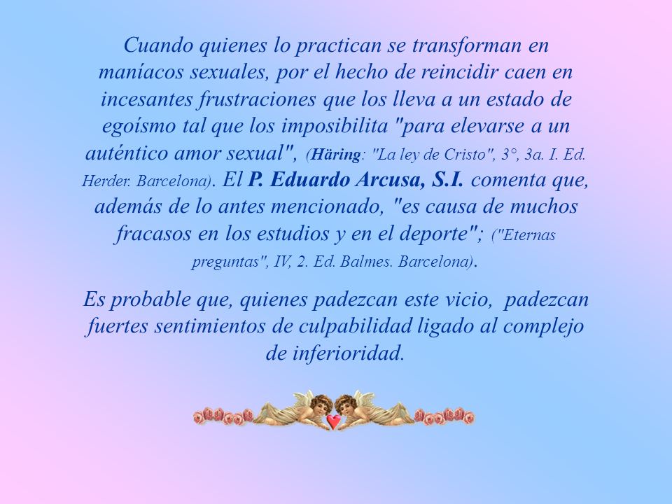 Cuando quienes lo practican se transforman en maníacos sexuales, por el hecho de reincidir caen en incesantes frustraciones que los lleva a un estado de egoísmo tal que los imposibilita para elevarse a un auténtico amor sexual , (Häring: La ley de Cristo , 3°, 3a. I. Ed. Herder. Barcelona). El P. Eduardo Arcusa, S.I. comenta que, además de lo antes mencionado, es causa de muchos fracasos en los estudios y en el deporte ; ( Eternas preguntas , IV, 2. Ed. Balmes. Barcelona).