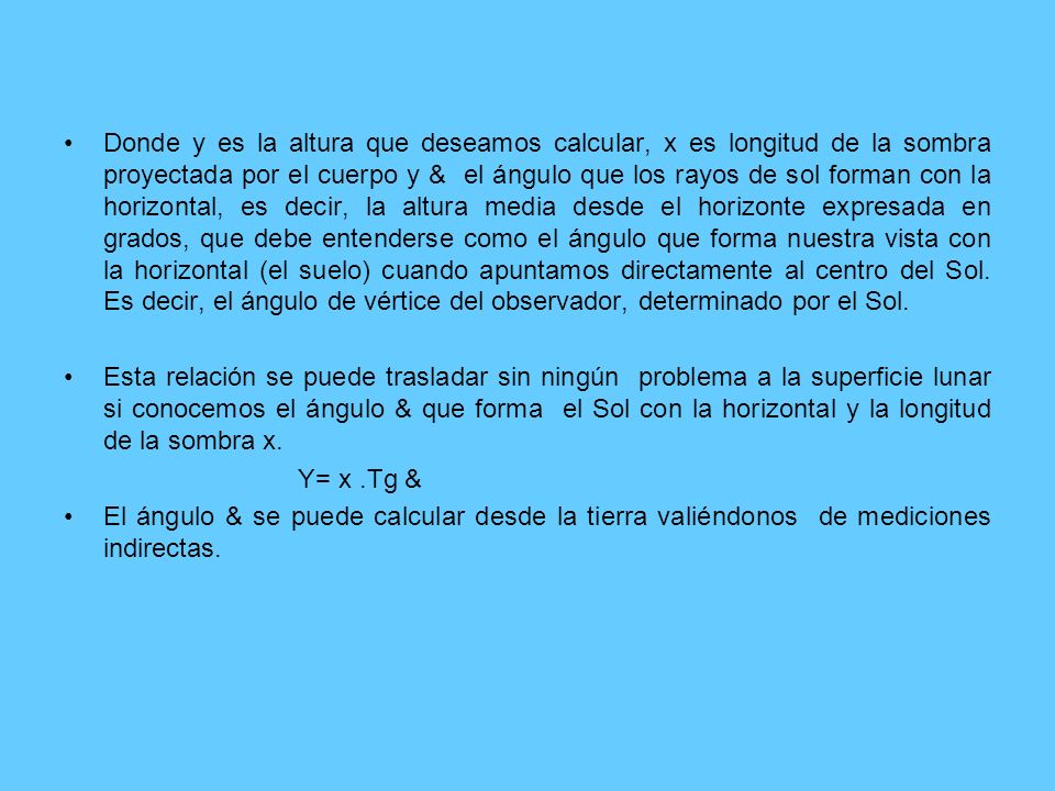 Donde y es la altura que deseamos calcular, x es longitud de la sombra proyectada por el cuerpo y & el ángulo que los rayos de sol forman con la horizontal, es decir, la altura media desde el horizonte expresada en grados, que debe entenderse como el ángulo que forma nuestra vista con la horizontal (el suelo) cuando apuntamos directamente al centro del Sol. Es decir, el ángulo de vértice del observador, determinado por el Sol.