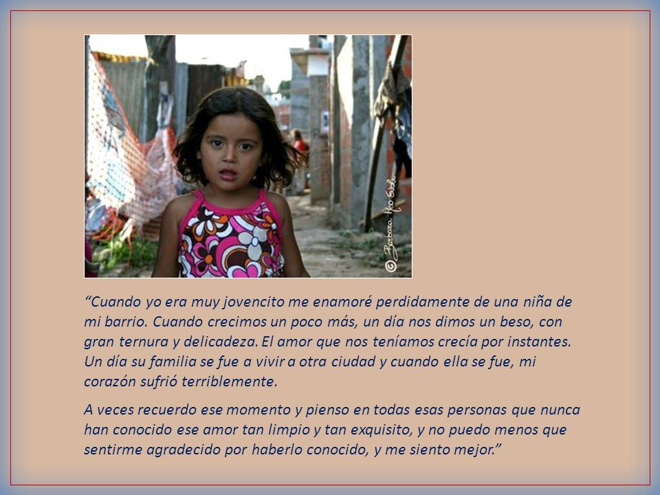 Cuando yo era muy jovencito me enamoré perdidamente de una niña de mi barrio. Cuando crecimos un poco más, un día nos dimos un beso, con gran ternura y delicadeza. El amor que nos teníamos crecía por instantes. Un día su familia se fue a vivir a otra ciudad y cuando ella se fue, mi corazón sufrió terriblemente.