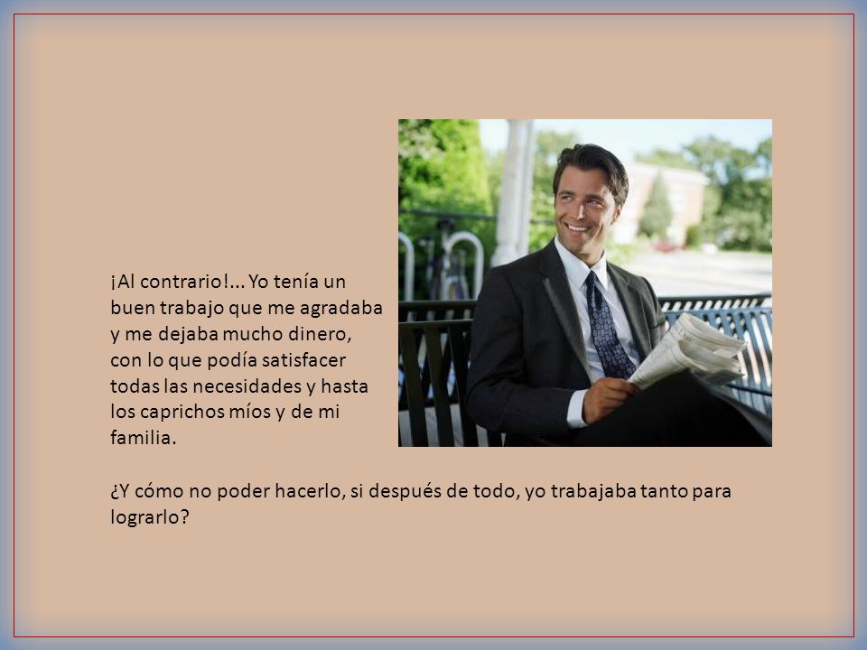 ¡Al contrario!... Yo tenía un buen trabajo que me agradaba y me dejaba mucho dinero, con lo que podía satisfacer todas las necesidades y hasta los caprichos míos y de mi familia.