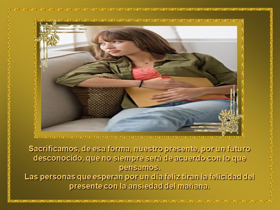 Sacrificamos, de esa forma, nuestro presente, por un futuro desconocido, que no siempre será de acuerdo con lo que pensamos.