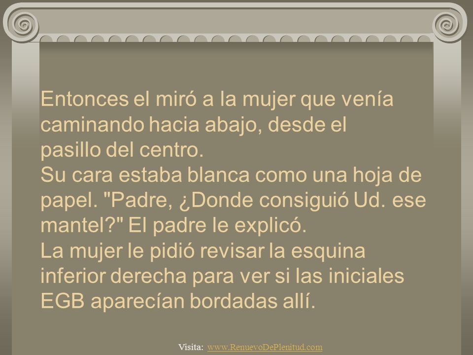 Entonces el miró a la mujer que venía caminando hacia abajo, desde el pasillo del centro. Su cara estaba blanca como una hoja de papel. Padre, ¿Donde consiguió Ud. ese mantel El padre le explicó. La mujer le pidió revisar la esquina inferior derecha para ver si las iniciales EGB aparecían bordadas allí.