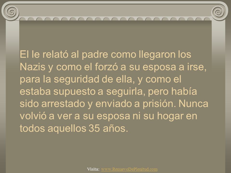 El le relató al padre como llegaron los Nazis y como el forzó a su esposa a irse, para la seguridad de ella, y como el estaba supuesto a seguirla, pero había sido arrestado y enviado a prisión. Nunca volvió a ver a su esposa ni su hogar en todos aquellos 35 años.