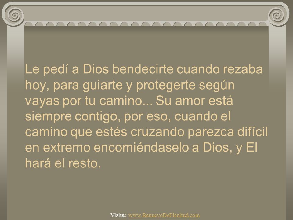 Le pedí a Dios bendecirte cuando rezaba hoy, para guiarte y protegerte según vayas por tu camino... Su amor está siempre contigo, por eso, cuando el camino que estés cruzando parezca difícil en extremo encomiéndaselo a Dios, y El hará el resto.