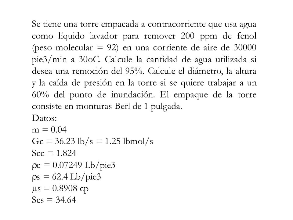 Se tiene una torre empacada a contracorriente que usa agua como líquido lavador para remover 200 ppm de fenol (peso molecular = 92) en una corriente de aire de pie3/min a 30oC. Calcule la cantidad de agua utilizada si desea una remoción del 95%. Calcule el diámetro, la altura y la caída de presión en la torre si se quiere trabajar a un 60% del punto de inundación. El empaque de la torre consiste en monturas Berl de 1 pulgada.