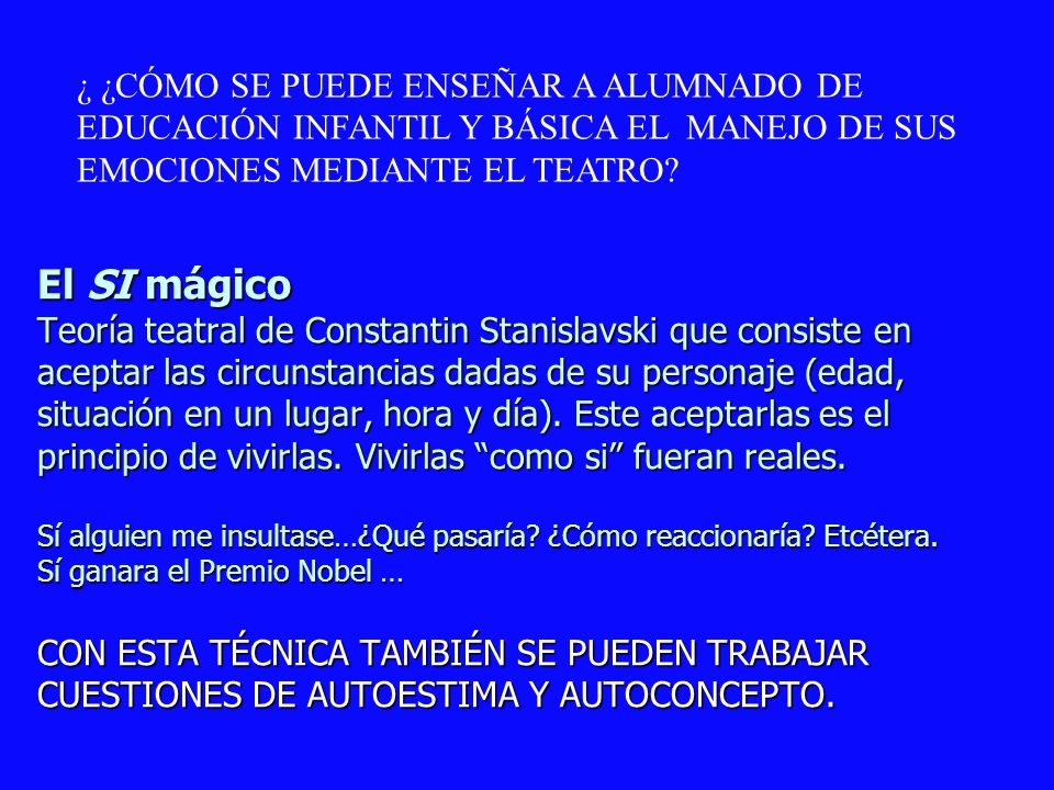 El SI mágico Teoría teatral de Constantin Stanislavski que consiste en aceptar las circunstancias dadas de su personaje (edad, situación en un lugar, hora y día). Este aceptarlas es el principio de vivirlas. Vivirlas como si fueran reales. Sí alguien me insultase…¿Qué pasaría ¿Cómo reaccionaría Etcétera. Sí ganara el Premio Nobel … CON ESTA TÉCNICA TAMBIÉN SE PUEDEN TRABAJAR CUESTIONES DE AUTOESTIMA Y AUTOCONCEPTO.