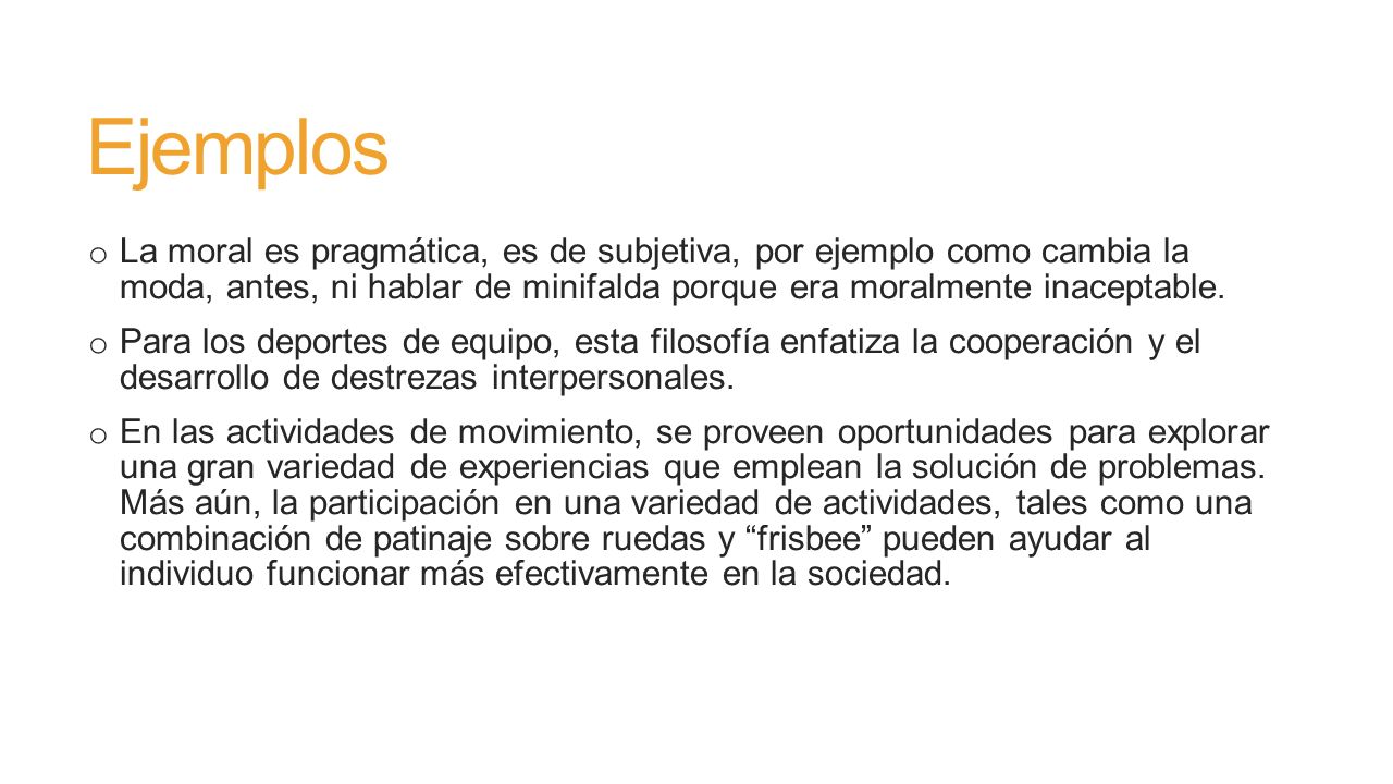 Ejemplos La moral es pragmática, es de subjetiva, por ejemplo como cambia la moda, antes, ni hablar de minifalda porque era moralmente inaceptable.