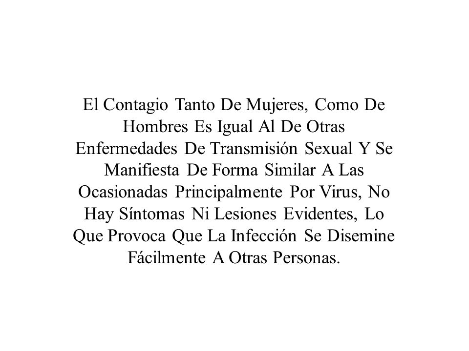 El Contagio Tanto De Mujeres, Como De Hombres Es Igual Al De Otras Enfermedades De Transmisión Sexual Y Se Manifiesta De Forma Similar A Las Ocasionadas Principalmente Por Virus, No Hay Síntomas Ni Lesiones Evidentes, Lo Que Provoca Que La Infección Se Disemine Fácilmente A Otras Personas.