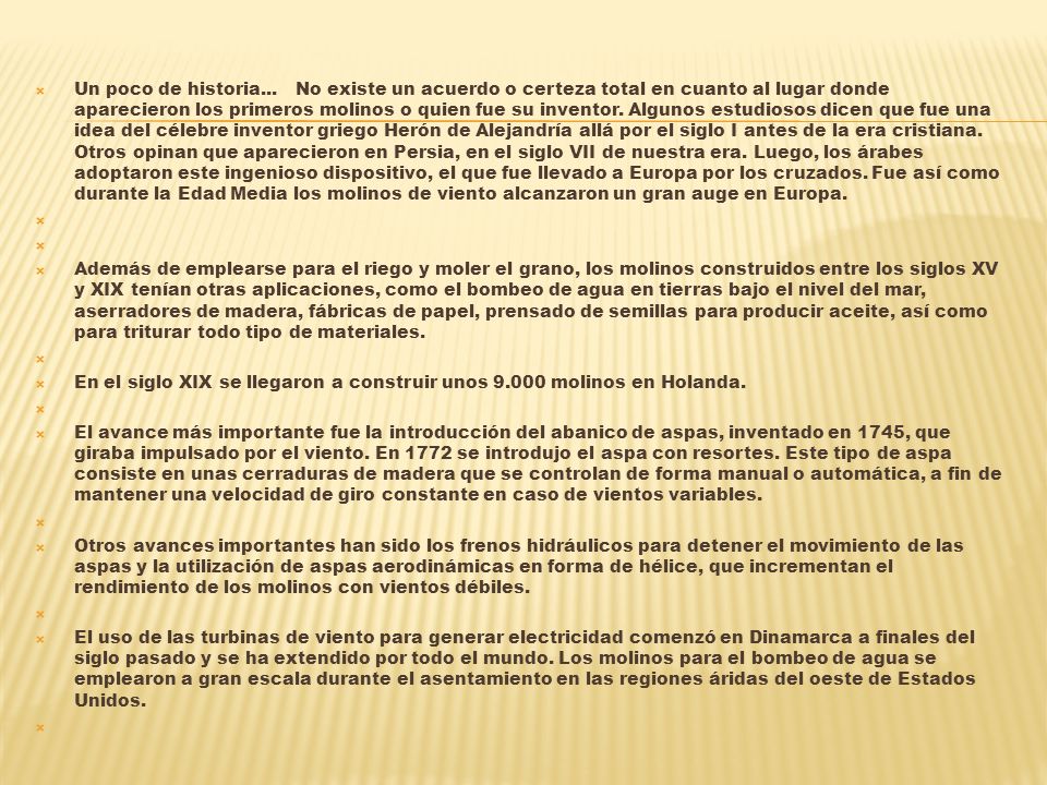 Un poco de historia... No existe un acuerdo o certeza total en cuanto al lugar donde aparecieron los primeros molinos o quien fue su inventor. Algunos estudiosos dicen que fue una idea del célebre inventor griego Herón de Alejandría allá por el siglo I antes de la era cristiana. Otros opinan que aparecieron en Persia, en el siglo VII de nuestra era. Luego, los árabes adoptaron este ingenioso dispositivo, el que fue llevado a Europa por los cruzados. Fue así como durante la Edad Media los molinos de viento alcanzaron un gran auge en Europa.