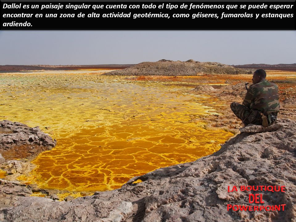 Dallol es un paisaje singular que cuenta con todo el tipo de fenómenos que se puede esperar encontrar en una zona de alta actividad geotérmica, como géiseres, fumarolas y estanques ardiendo.