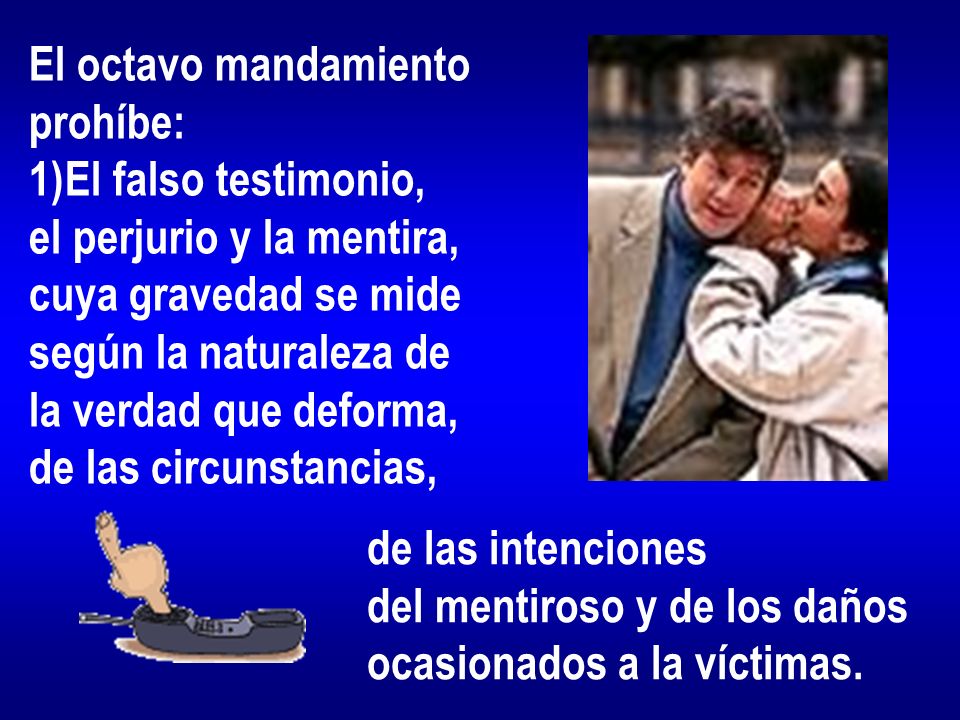 El octavo mandamiento prohíbe: El falso testimonio, el perjurio y la mentira, cuya gravedad se mide.