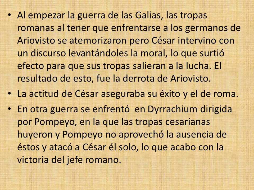 Al empezar la guerra de las Galias, las tropas romanas al tener que enfrentarse a los germanos de Ariovisto se atemorizaron pero César intervino con un discurso levantándoles la moral, lo que surtió efecto para que sus tropas salieran a la lucha. El resultado de esto, fue la derrota de Ariovisto.