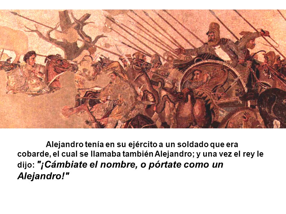 Alejandro tenía en su ejército a un soldado que era cobarde, el cual se llamaba también Alejandro; y una vez el rey le dijo: ¡Cámbiate el nombre, o pórtate como un Alejandro!