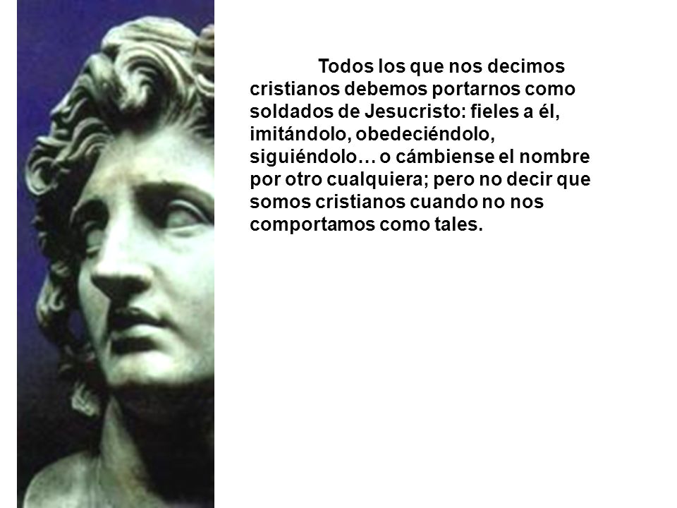 Todos los que nos decimos cristianos debemos portarnos como soldados de Jesucristo: fieles a él, imitándolo, obedeciéndolo, siguiéndolo… o cámbiense el nombre por otro cualquiera; pero no decir que somos cristianos cuando no nos comportamos como tales.