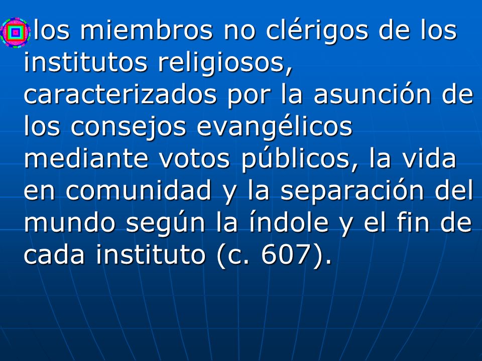 los miembros no clérigos de los institutos religiosos, caracterizados por la asunción de los consejos evangélicos mediante votos públicos, la vida en comunidad y la separación del mundo según la índole y el fin de cada instituto (c.