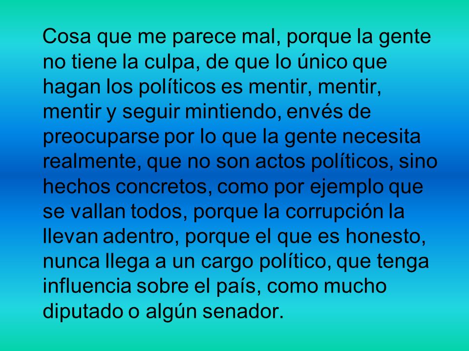 Cosa que me parece mal, porque la gente no tiene la culpa, de que lo único que hagan los políticos es mentir, mentir, mentir y seguir mintiendo, envés de preocuparse por lo que la gente necesita realmente, que no son actos políticos, sino hechos concretos, como por ejemplo que se vallan todos, porque la corrupción la llevan adentro, porque el que es honesto, nunca llega a un cargo político, que tenga influencia sobre el país, como mucho diputado o algún senador.