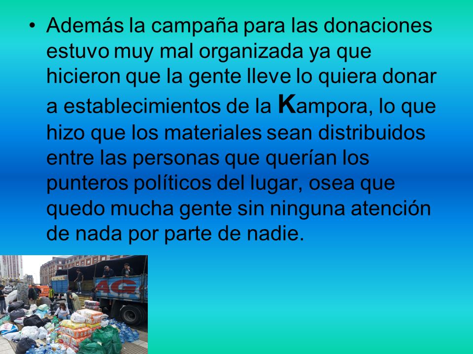 Además la campaña para las donaciones estuvo muy mal organizada ya que hicieron que la gente lleve lo quiera donar a establecimientos de la Kampora, lo que hizo que los materiales sean distribuidos entre las personas que querían los punteros políticos del lugar, osea que quedo mucha gente sin ninguna atención de nada por parte de nadie.