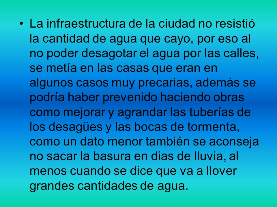 La infraestructura de la ciudad no resistió la cantidad de agua que cayo, por eso al no poder desagotar el agua por las calles, se metía en las casas que eran en algunos casos muy precarias, además se podría haber prevenido haciendo obras como mejorar y agrandar las tuberías de los desagües y las bocas de tormenta, como un dato menor también se aconseja no sacar la basura en dias de lluvia, al menos cuando se dice que va a llover grandes cantidades de agua.