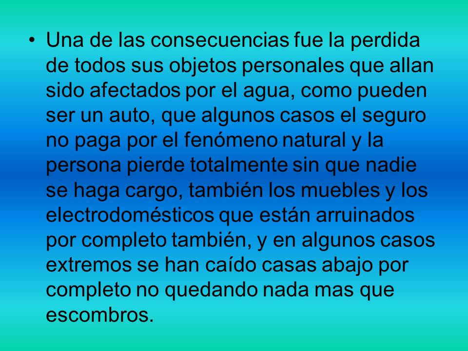 Una de las consecuencias fue la perdida de todos sus objetos personales que allan sido afectados por el agua, como pueden ser un auto, que algunos casos el seguro no paga por el fenómeno natural y la persona pierde totalmente sin que nadie se haga cargo, también los muebles y los electrodomésticos que están arruinados por completo también, y en algunos casos extremos se han caído casas abajo por completo no quedando nada mas que escombros.