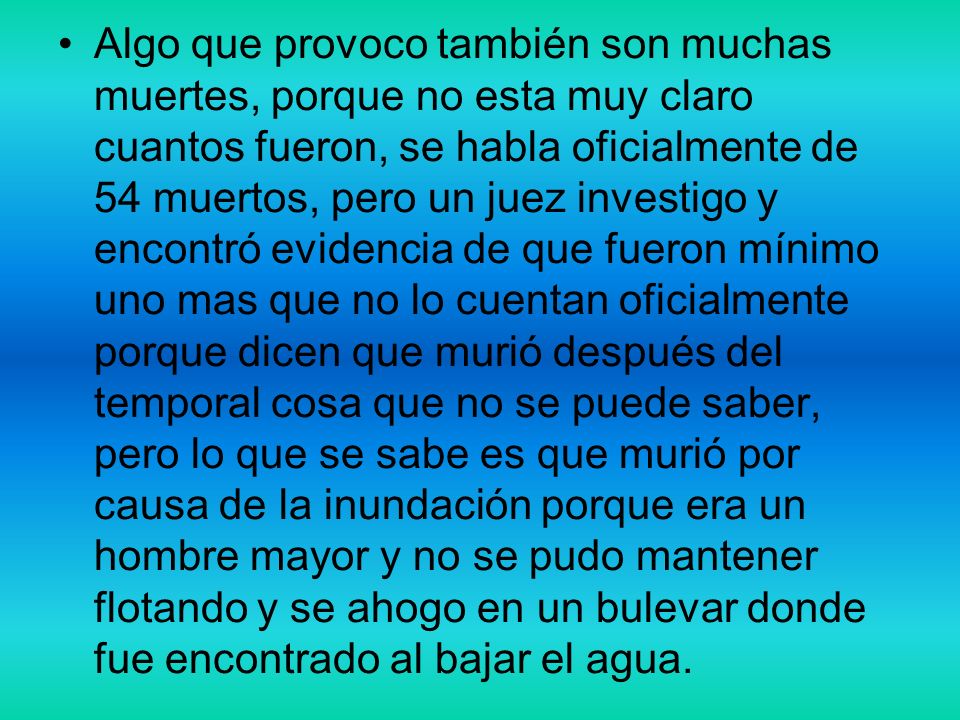 Algo que provoco también son muchas muertes, porque no esta muy claro cuantos fueron, se habla oficialmente de 54 muertos, pero un juez investigo y encontró evidencia de que fueron mínimo uno mas que no lo cuentan oficialmente porque dicen que murió después del temporal cosa que no se puede saber, pero lo que se sabe es que murió por causa de la inundación porque era un hombre mayor y no se pudo mantener flotando y se ahogo en un bulevar donde fue encontrado al bajar el agua.