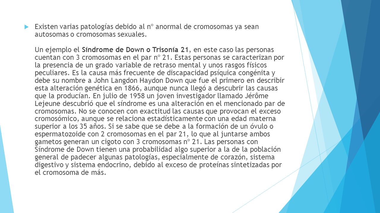 Existen varias patologías debido al nº anormal de cromosomas ya sean autosomas o cromosomas sexuales. Un ejemplo el Síndrome de Down o Trisonía 21, en este caso las personas cuentan con 3 cromosomas en el par nº 21.