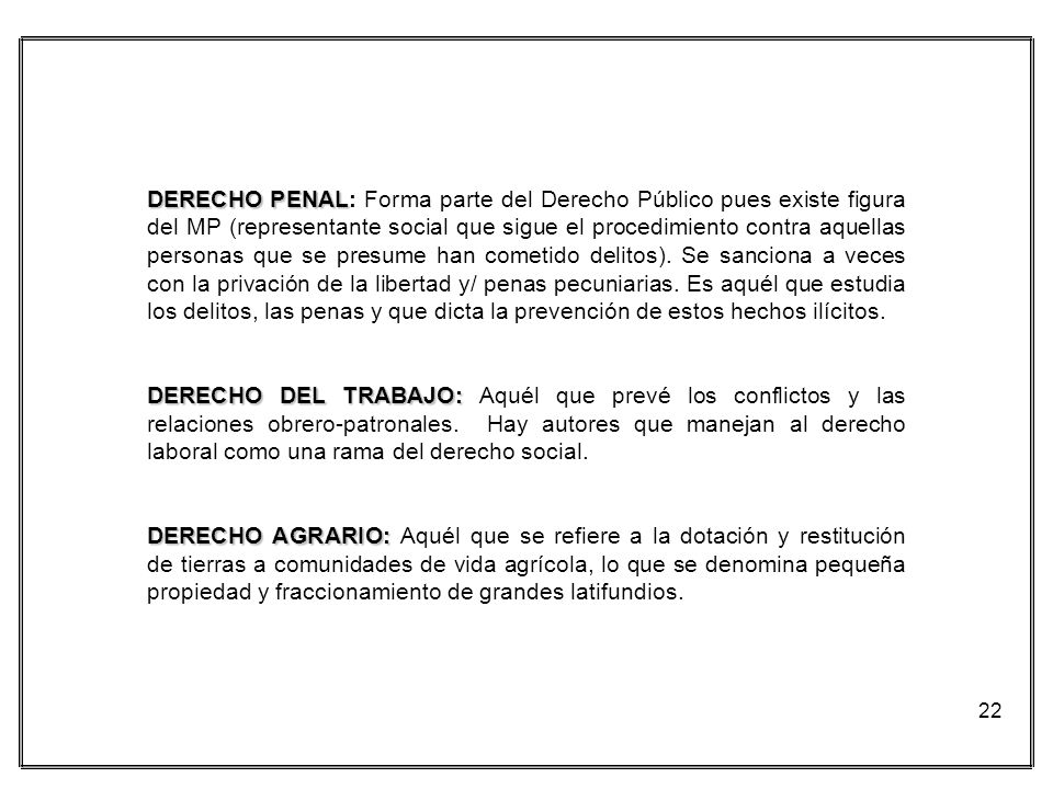DERECHO PENAL: Forma parte del Derecho Público pues existe figura del MP (representante social que sigue el procedimiento contra aquellas personas que se presume han cometido delitos). Se sanciona a veces con la privación de la libertad y/ penas pecuniarias. Es aquél que estudia los delitos, las penas y que dicta la prevención de estos hechos ilícitos.
