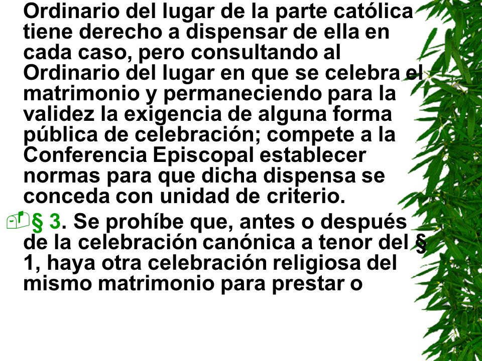 Ordinario del lugar de la parte católica tiene derecho a dispensar de ella en cada caso, pero consultando al Ordinario del lugar en que se celebra el matrimonio y permaneciendo para la validez la exigencia de alguna forma pública de celebración; compete a la Conferencia Episcopal establecer normas para que dicha dispensa se conceda con unidad de criterio.