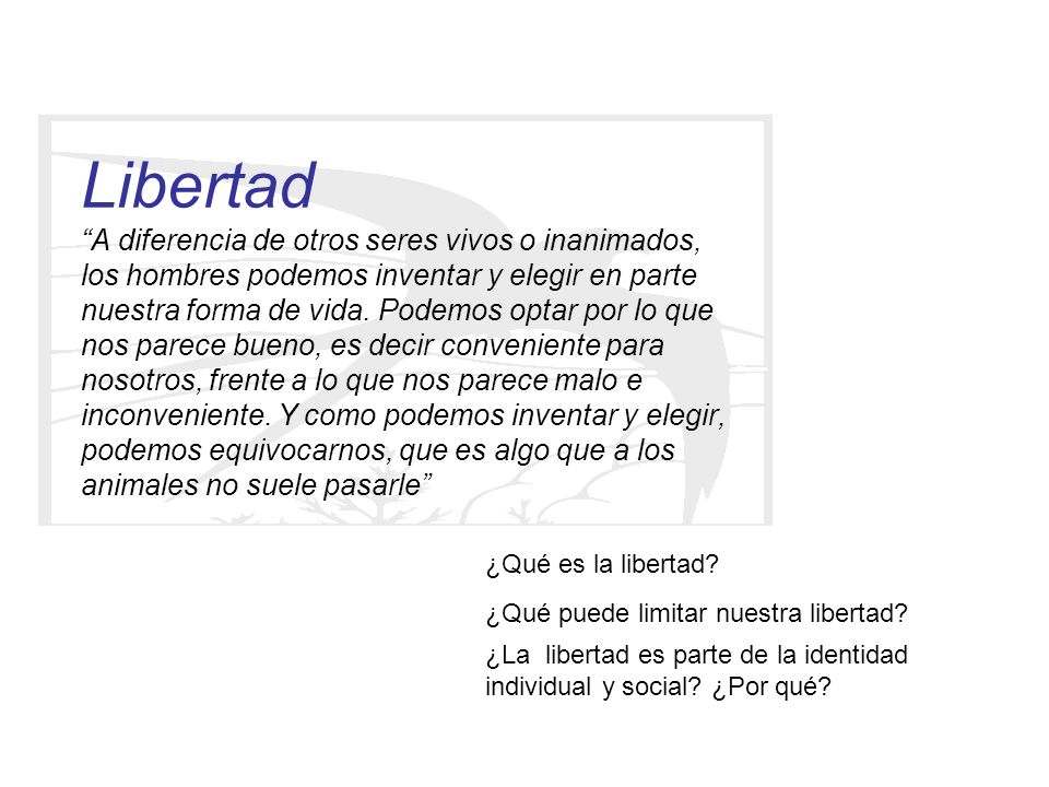 Libertad A diferencia de otros seres vivos o inanimados, los hombres podemos inventar y elegir en parte nuestra forma de vida. Podemos optar por lo que nos parece bueno, es decir conveniente para nosotros, frente a lo que nos parece malo e inconveniente. Y como podemos inventar y elegir, podemos equivocarnos, que es algo que a los animales no suele pasarle