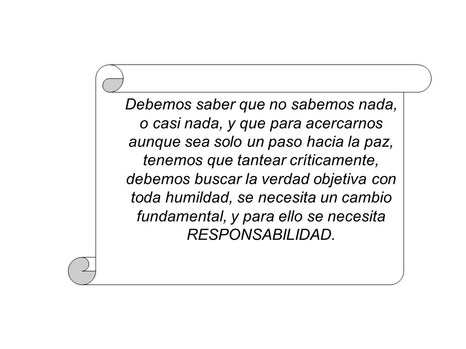 Debemos saber que no sabemos nada, o casi nada, y que para acercarnos aunque sea solo un paso hacia la paz, tenemos que tantear críticamente, debemos buscar la verdad objetiva con toda humildad, se necesita un cambio fundamental, y para ello se necesita RESPONSABILIDAD.