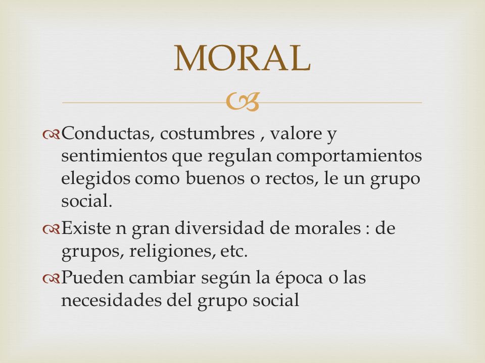 MORAL Conductas, costumbres , valore y sentimientos que regulan comportamientos elegidos como buenos o rectos, le un grupo social.