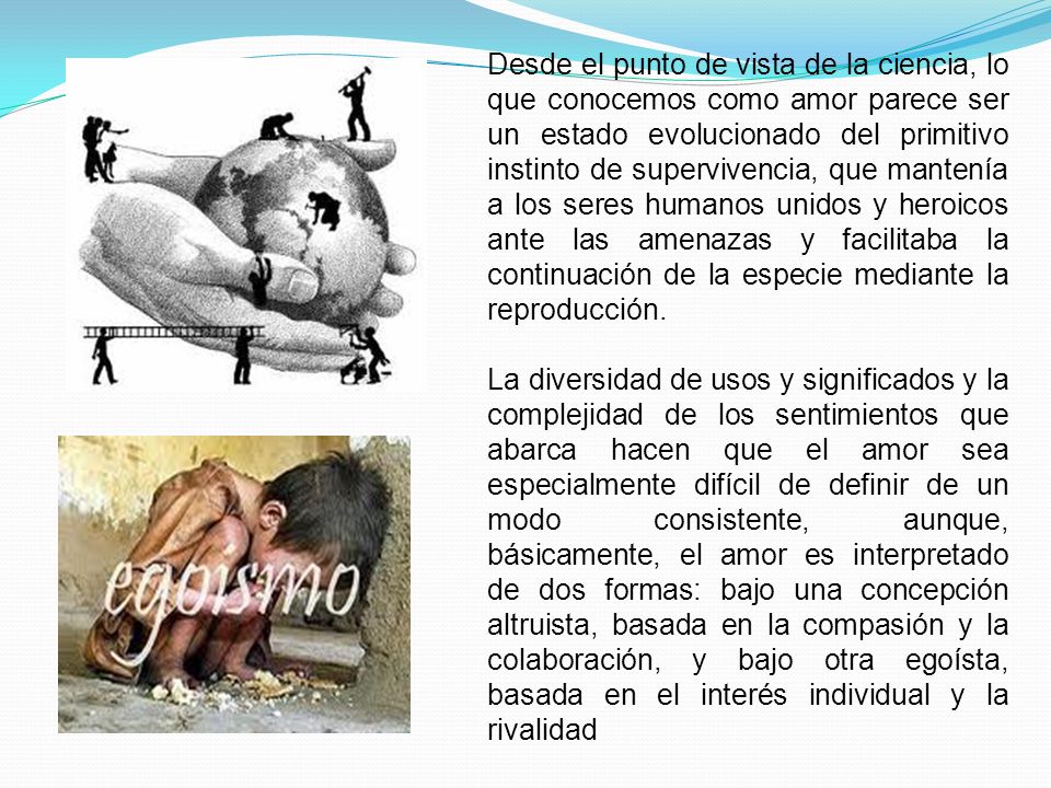 Desde el punto de vista de la ciencia, lo que conocemos como amor parece ser un estado evolucionado del primitivo instinto de supervivencia, que mantenía a los seres humanos unidos y heroicos ante las amenazas y facilitaba la continuación de la especie mediante la reproducción.