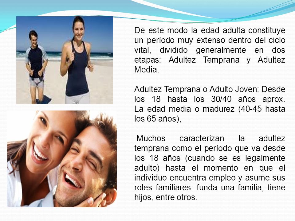 De este modo la edad adulta constituye un período muy extenso dentro del ciclo vital, dividido generalmente en dos etapas: Adultez Temprana y Adultez Media.