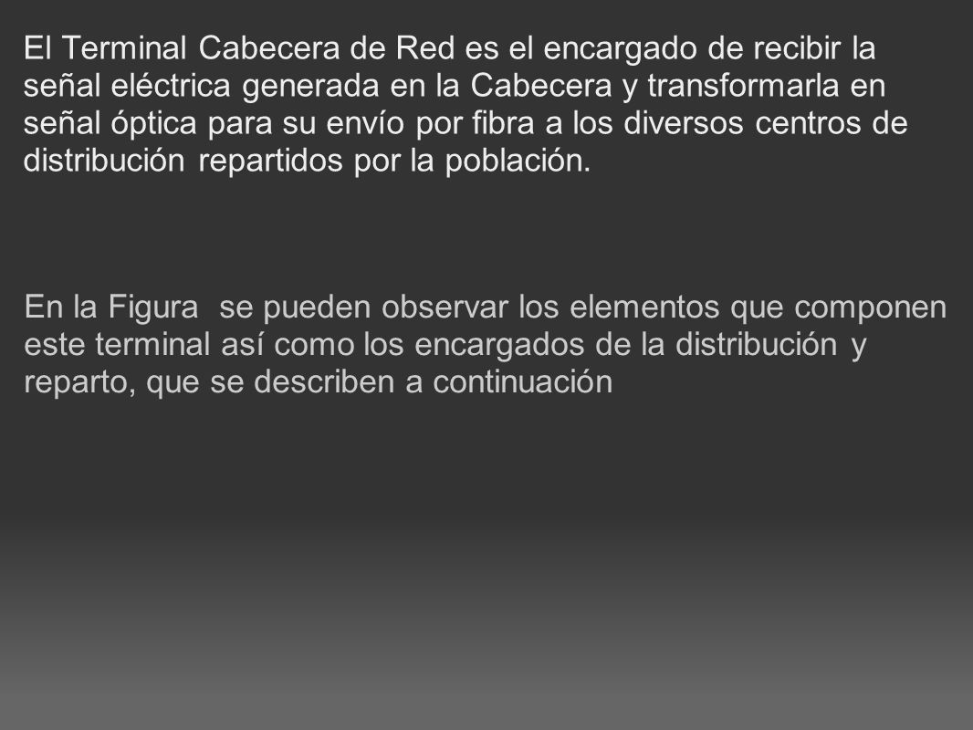 El Terminal Cabecera de Red es el encargado de recibir la señal eléctrica generada en la Cabecera y transformarla en señal óptica para su envío por fibra a los diversos centros de distribución repartidos por la población.