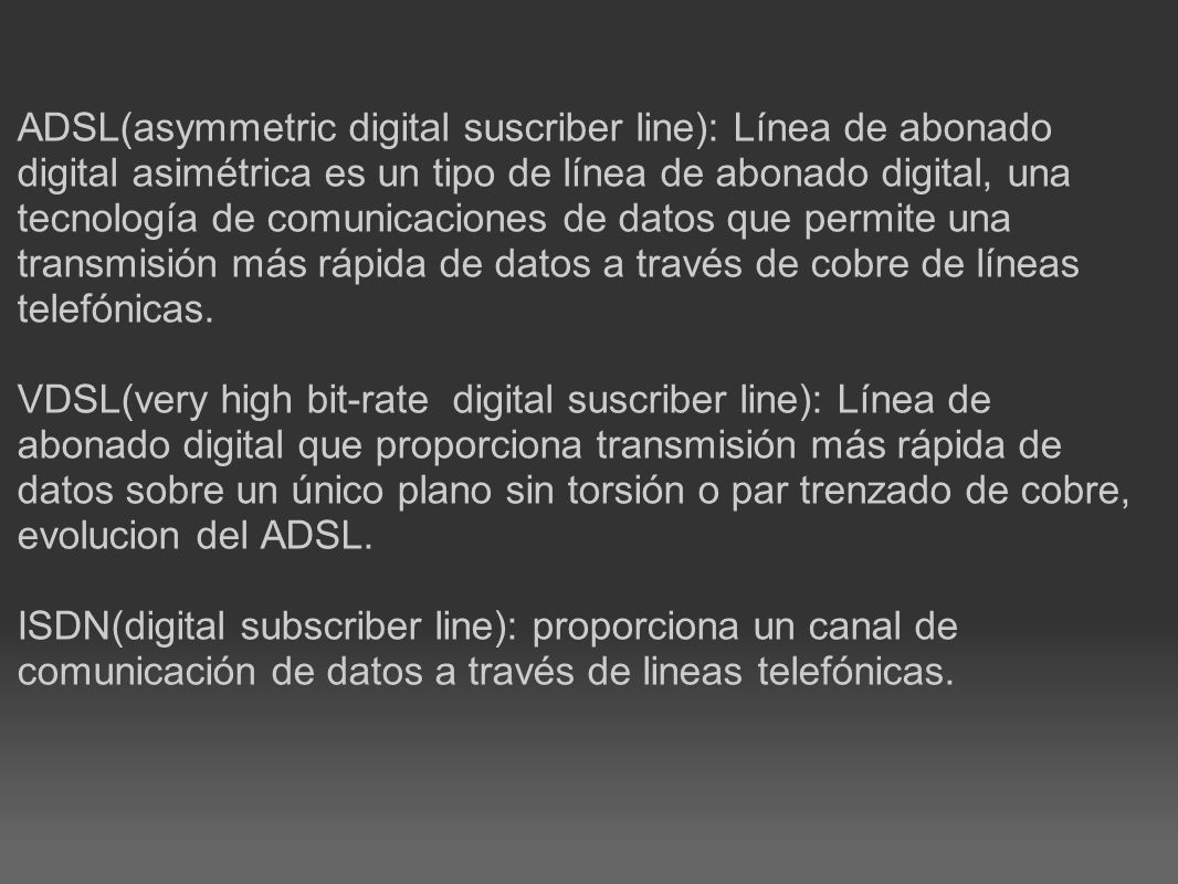 ADSL(asymmetric digital suscriber line): Línea de abonado digital asimétrica es un tipo de línea de abonado digital, una tecnología de comunicaciones de datos que permite una transmisión más rápida de datos a través de cobre de líneas telefónicas.