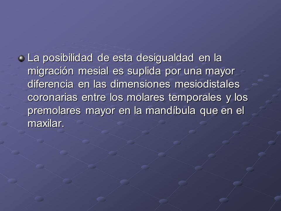 La posibilidad de esta desigualdad en la migración mesial es suplida por una mayor diferencia en las dimensiones mesiodistales coronarias entre los molares temporales y los premolares mayor en la mandíbula que en el maxilar.
