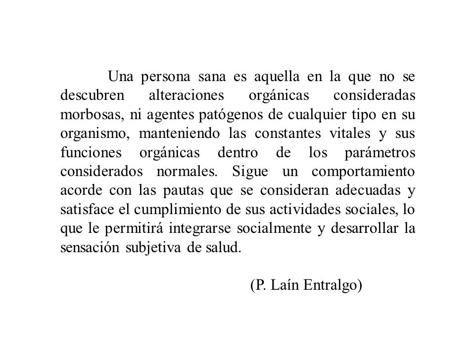 Una persona sana es aquella en la que no se descubren alteraciones orgánicas consideradas morbosas, ni agentes patógenos de cualquier tipo en su organismo, manteniendo las constantes vitales y sus funciones orgánicas dentro de los parámetros considerados normales. Sigue un comportamiento acorde con las pautas que se consideran adecuadas y satisface el cumplimiento de sus actividades sociales, lo que le permitirá integrarse socialmente y desarrollar la sensación subjetiva de salud.